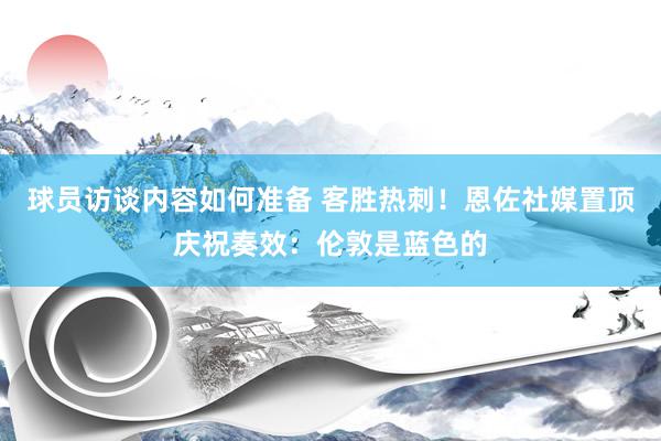 球员访谈内容如何准备 客胜热刺！恩佐社媒置顶庆祝奏效：伦敦是蓝色的