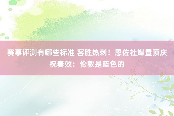 赛事评测有哪些标准 客胜热刺！恩佐社媒置顶庆祝奏效：伦敦是蓝色的