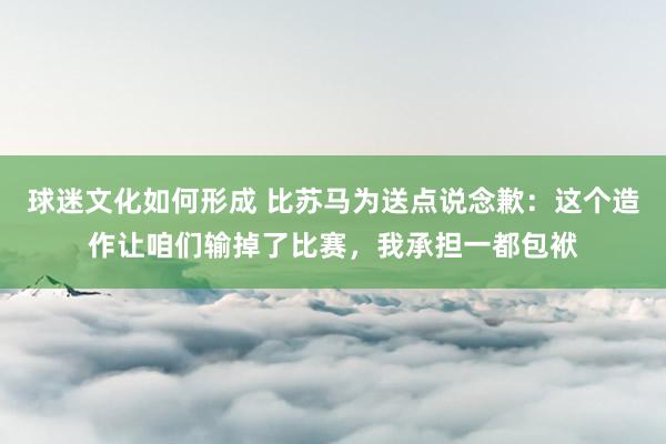 球迷文化如何形成 比苏马为送点说念歉：这个造作让咱们输掉了比赛，我承担一都包袱