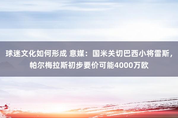 球迷文化如何形成 意媒：国米关切巴西小将雷斯，帕尔梅拉斯初步要价可能4000万欧