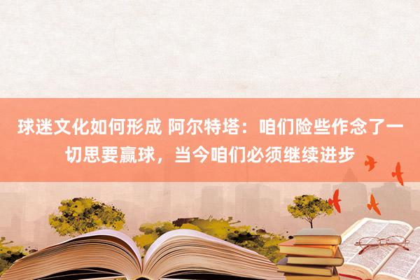 球迷文化如何形成 阿尔特塔：咱们险些作念了一切思要赢球，当今咱们必须继续进步