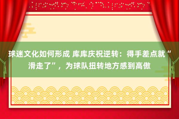 球迷文化如何形成 库库庆祝逆转：得手差点就“滑走了”，为球队扭转地方感到高傲