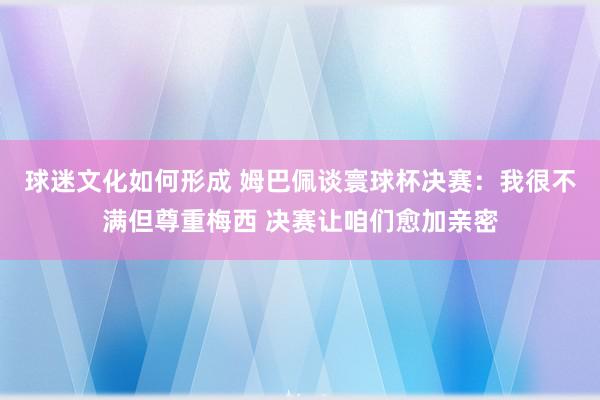 球迷文化如何形成 姆巴佩谈寰球杯决赛：我很不满但尊重梅西 决赛让咱们愈加亲密