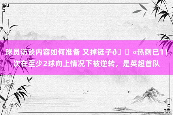 球员访谈内容如何准备 又掉链子😫热刺已11次在至少2球向上情况下被逆转，是英超首队