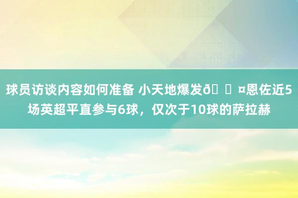 球员访谈内容如何准备 小天地爆发😤恩佐近5场英超平直参与6球，仅次于10球的萨拉赫