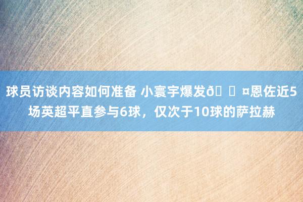 球员访谈内容如何准备 小寰宇爆发😤恩佐近5场英超平直参与6球，仅次于10球的萨拉赫