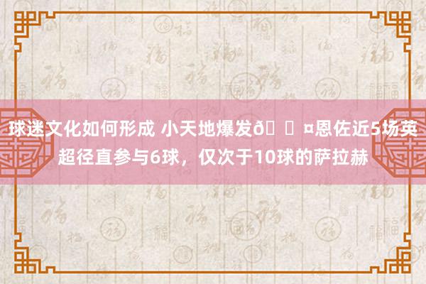 球迷文化如何形成 小天地爆发😤恩佐近5场英超径直参与6球，仅次于10球的萨拉赫