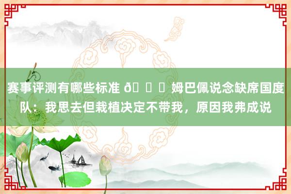 赛事评测有哪些标准 👀姆巴佩说念缺席国度队：我思去但栽植决定不带我，原因我弗成说