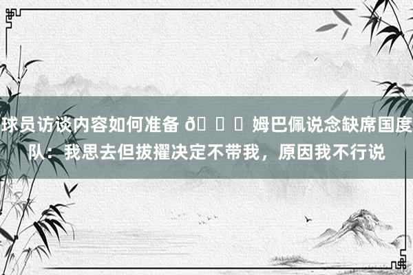 球员访谈内容如何准备 👀姆巴佩说念缺席国度队：我思去但拔擢决定不带我，原因我不行说