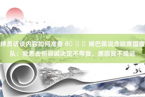 球员访谈内容如何准备 👀姆巴佩说念缺席国度队：我思去但训诫决定不带我，原因我不成说