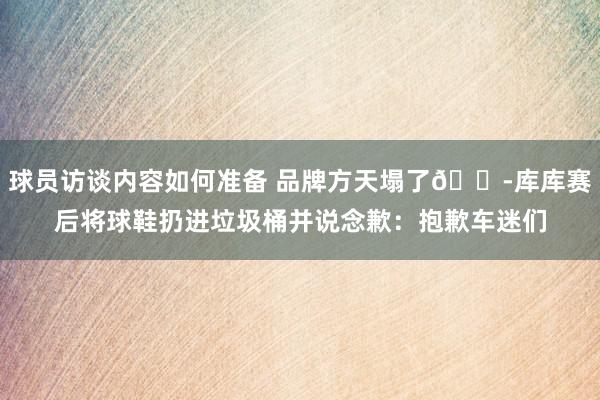 球员访谈内容如何准备 品牌方天塌了😭库库赛后将球鞋扔进垃圾桶并说念歉：抱歉车迷们