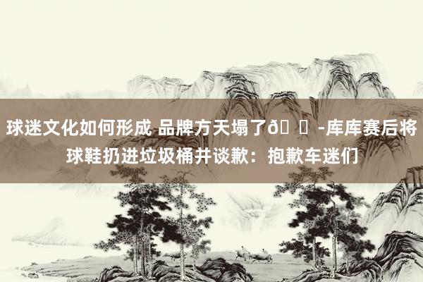 球迷文化如何形成 品牌方天塌了😭库库赛后将球鞋扔进垃圾桶并谈歉：抱歉车迷们