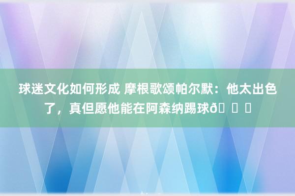 球迷文化如何形成 摩根歌颂帕尔默：他太出色了，真但愿他能在阿森纳踢球👍