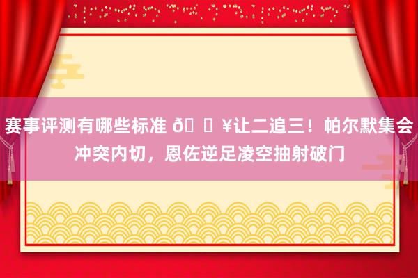 赛事评测有哪些标准 💥让二追三！帕尔默集会冲突内切，恩佐逆足凌空抽射破门