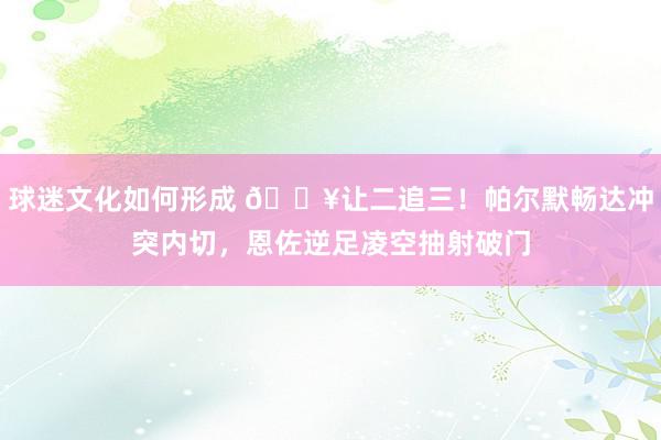 球迷文化如何形成 💥让二追三！帕尔默畅达冲突内切，恩佐逆足凌空抽射破门