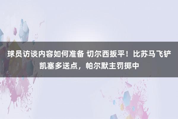 球员访谈内容如何准备 切尔西扳平！比苏马飞铲凯塞多送点，帕尔默主罚掷中