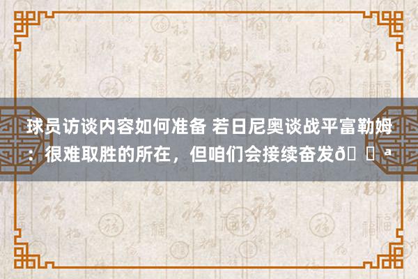 球员访谈内容如何准备 若日尼奥谈战平富勒姆：很难取胜的所在，但咱们会接续奋发💪