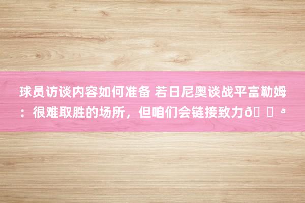 球员访谈内容如何准备 若日尼奥谈战平富勒姆：很难取胜的场所，但咱们会链接致力💪