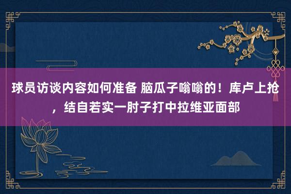 球员访谈内容如何准备 脑瓜子嗡嗡的！库卢上抢，结自若实一肘子打中拉维亚面部