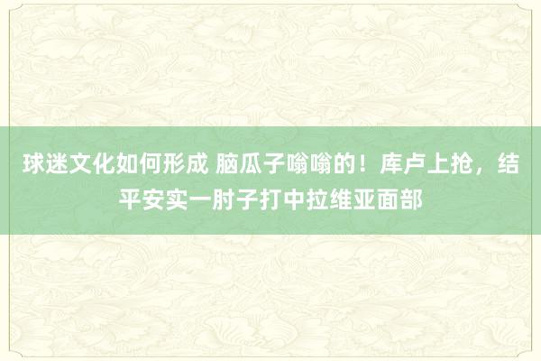 球迷文化如何形成 脑瓜子嗡嗡的！库卢上抢，结平安实一肘子打中拉维亚面部