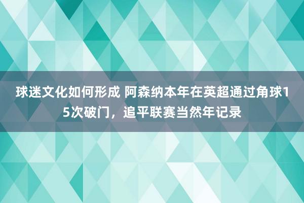 球迷文化如何形成 阿森纳本年在英超通过角球15次破门，追平联赛当然年记录