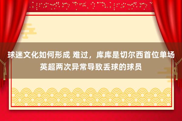 球迷文化如何形成 难过，库库是切尔西首位单场英超两次异常导致丢球的球员