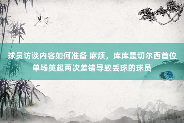 球员访谈内容如何准备 麻烦，库库是切尔西首位单场英超两次差错导致丢球的球员