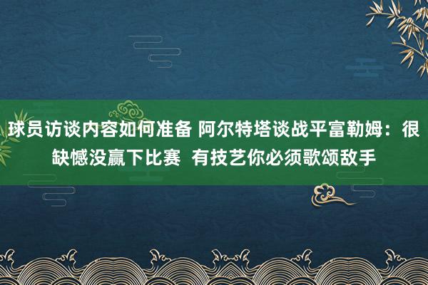 球员访谈内容如何准备 阿尔特塔谈战平富勒姆：很缺憾没赢下比赛  有技艺你必须歌颂敌手