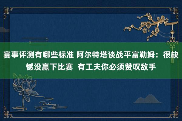 赛事评测有哪些标准 阿尔特塔谈战平富勒姆：很缺憾没赢下比赛  有工夫你必须赞叹敌手