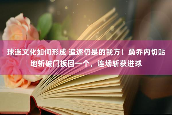 球迷文化如何形成 追逐仍是的我方！桑乔内切贴地斩破门扳回一个，连场斩获进球