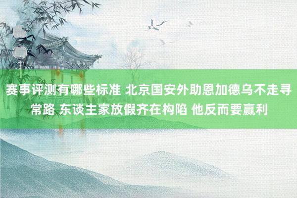 赛事评测有哪些标准 北京国安外助恩加德乌不走寻常路 东谈主家放假齐在构陷 他反而要赢利