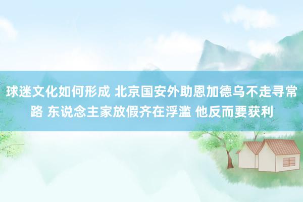 球迷文化如何形成 北京国安外助恩加德乌不走寻常路 东说念主家放假齐在浮滥 他反而要获利