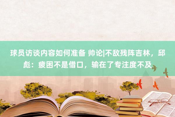 球员访谈内容如何准备 帅论|不敌残阵吉林，邱彪：疲困不是借口，输在了专注度不及