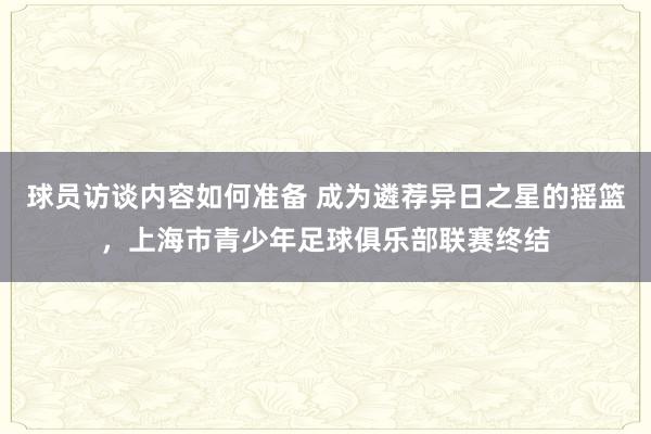 球员访谈内容如何准备 成为遴荐异日之星的摇篮，上海市青少年足球俱乐部联赛终结