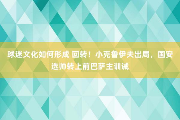 球迷文化如何形成 回转！小克鲁伊夫出局，国安选帅转上前巴萨主训诫